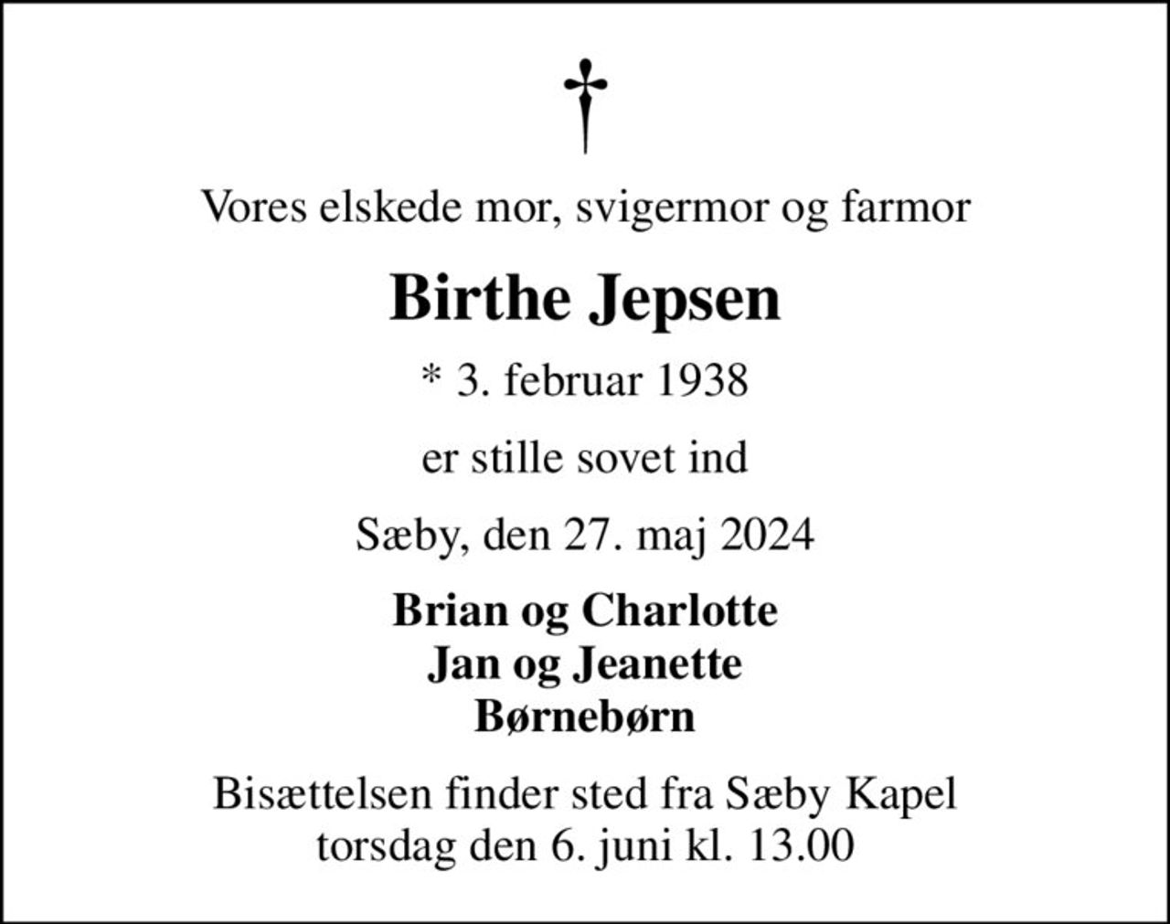 Vores elskede mor, svigermor og farmor
Birthe Jepsen
* 3. februar 1938
er stille sovet ind
Sæby, den 27. maj 2024
Brian og Charlotte Jan og Jeanette Børnebørn
Bisættelsen finder sted fra Sæby Kapel  torsdag den 6. juni kl. 13.00