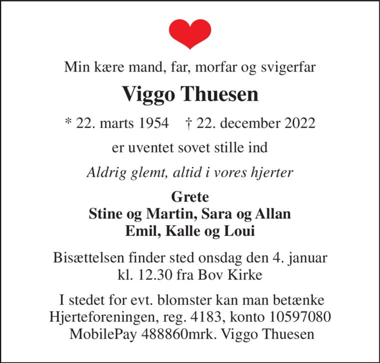 Min kære mand, far, morfar og svigerfar 
Viggo Thuesen 
* 22. marts 1954    † 22. december 2022 
er uventet sovet stille ind 
Aldrig glemt, altid i vores hjerter 
Grete Stine og Martin, Sara og Allan Emil, Kalle og Loui 
Bisættelsen finder sted onsdag den 4. januar kl. 12.30 fra Bov Kirke 
 I stedet for evt. blomster kan man betænke Hjerteforeningen, reg. 4183, konto 10597080  MobilePay 488860mrk. Viggo Thuesen