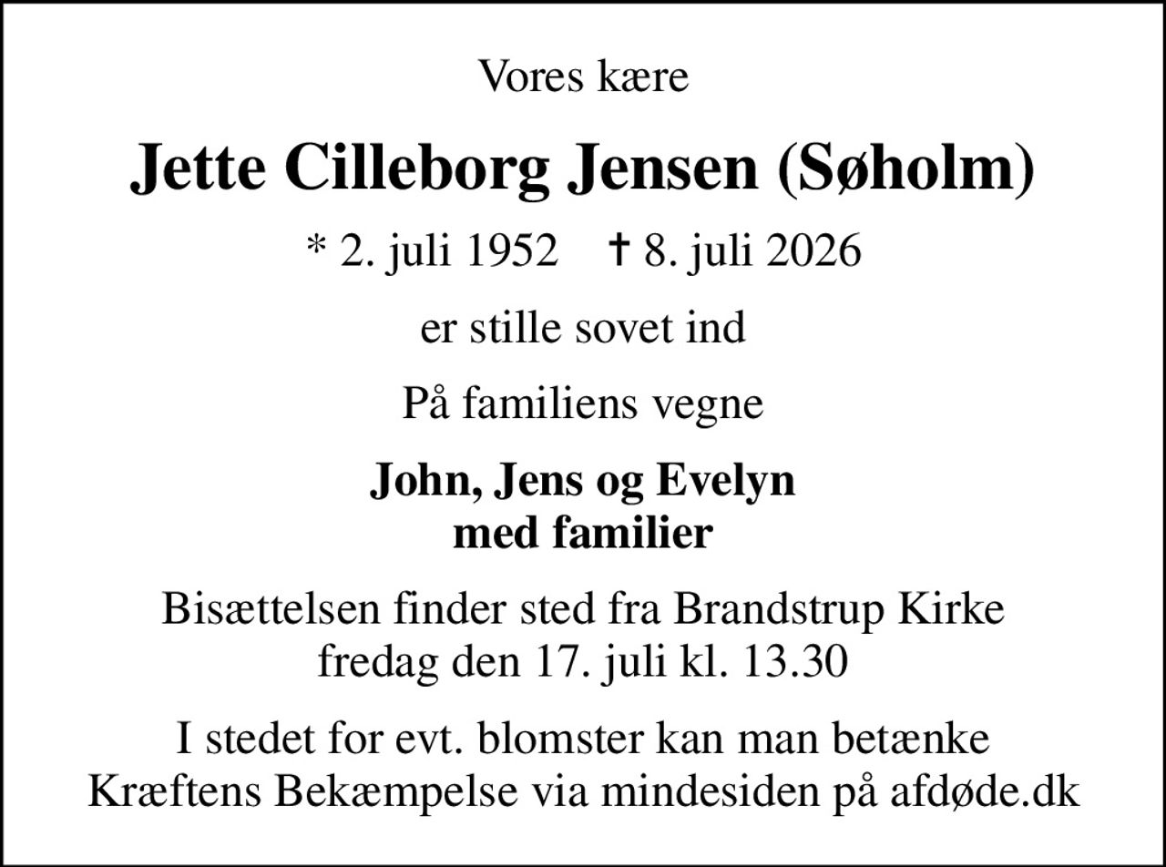 Vores kære
Jette Cilleborg Jensen (Søholm)
* 2. juli 1952    ✝ 8. juli 2026
er stille sovet ind
På familiens vegne
John, Jens og Evelyn med familier
Bisættelsen finder sted fra Brandstrup Kirke  fredag den 17. juli kl. 13.30 
I stedet for evt. blomster kan man betænke
					Kræftens Bekæmpelse via mindesiden på afdøde.dk