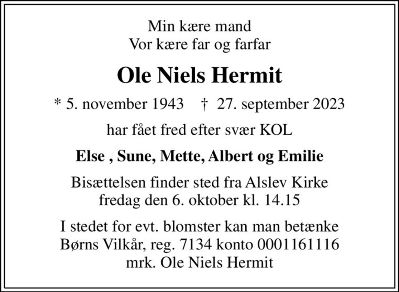 Min kære mand Vor kære far og farfar
Ole Niels Hermit
* 5. november 1943    ✝ 27. september 2023
har fået fred efter svær KOL
Else , Sune, Mette, Albert og Emilie
Bisættelsen finder sted fra Alslev Kirke  fredag den 6. oktober kl. 14.15 
I stedet for evt. blomster kan man betænke
					Børns Vilkår reg.7134konto0001161116mrk. Ole Niels
					Hermit