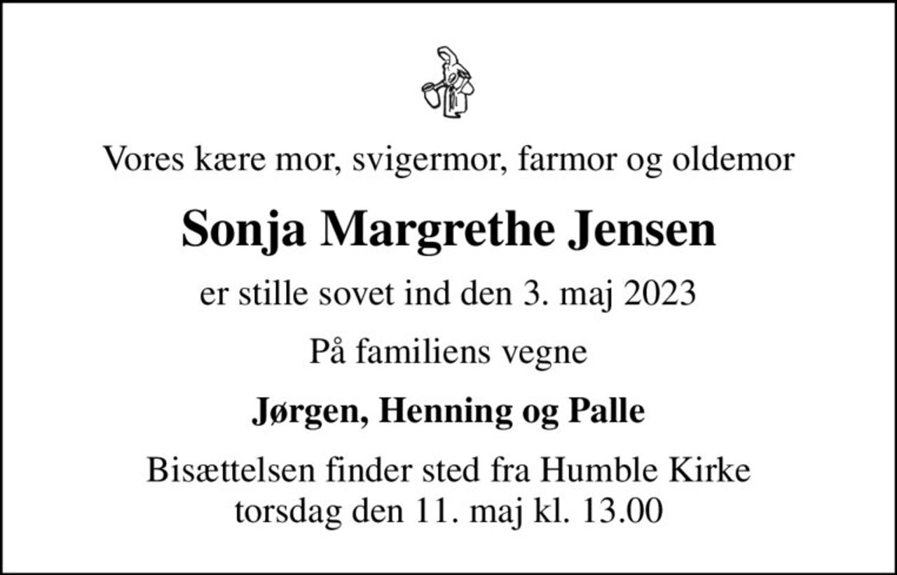 Vores kære mor, svigermor, farmor og oldemor
Sonja Margrethe Jensen
er stille sovet ind den 3. maj 2023
På familiens vegne
Jørgen, Henning og Palle
Bisættelsen finder sted fra Humble Kirke  torsdag den 11. maj kl. 13.00