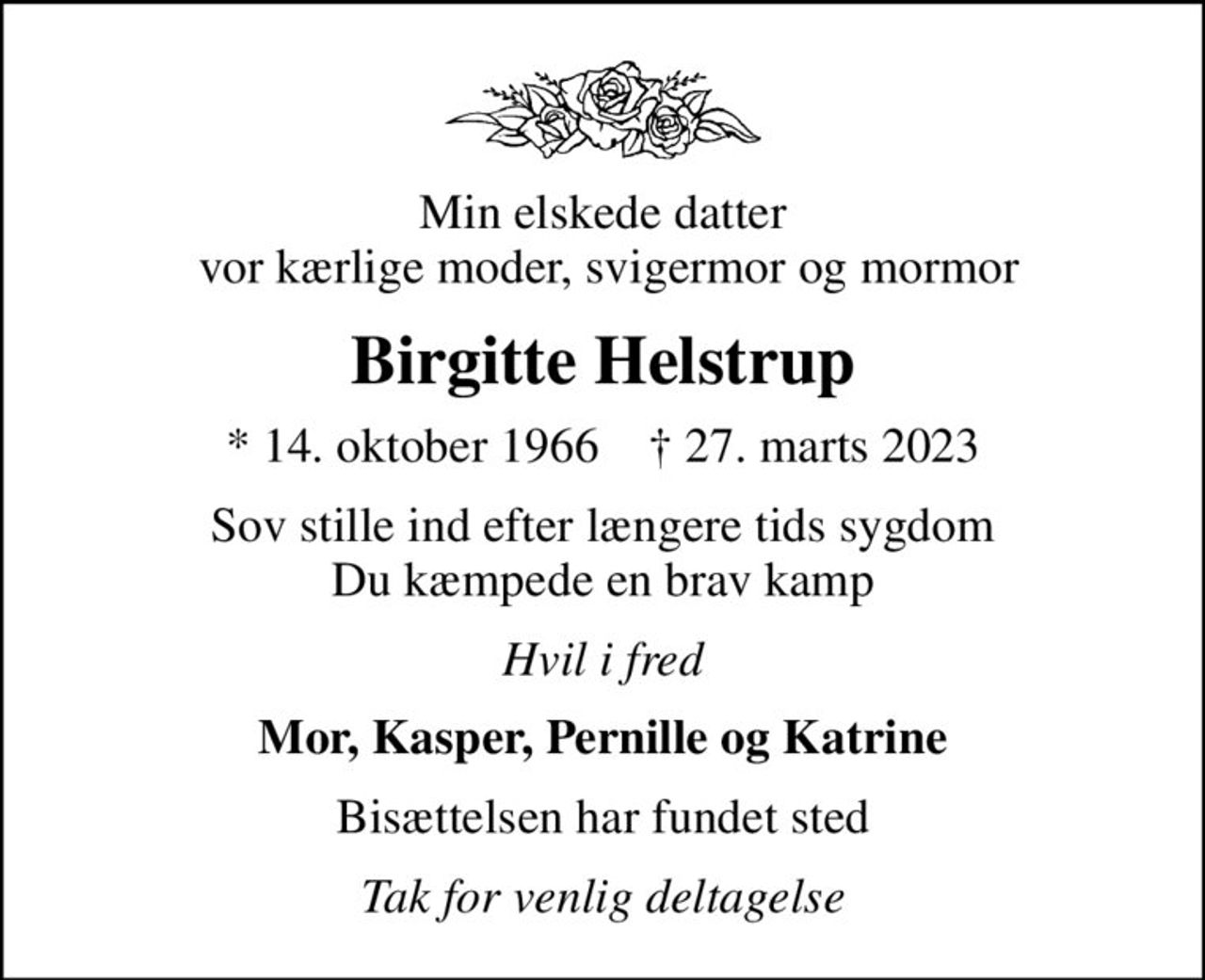 Min elskede datter  vor kærlige moder, svigermor og mormor
Birgitte Helstrup
* 14. oktober 1966    ✝ 27. marts 2023
Sov stille ind efter længere tids sygdom Du kæmpede en brav kamp
Hvil i fred
Mor, Kasper, Pernille og Katrine
Bisættelsen har fundet sted
Tak for venlig deltagelse