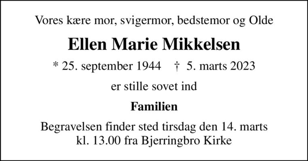 Vores kære mor, svigermor, bedstemor og Olde
Ellen Marie Mikkelsen
* 25. september 1944    ✝ 5. marts 2023
er stille sovet ind
Familien
Begravelsen har fundet sted
En stor tak til Hjemmeplejen, Bjerringbro for kærlig pleje og omsorg