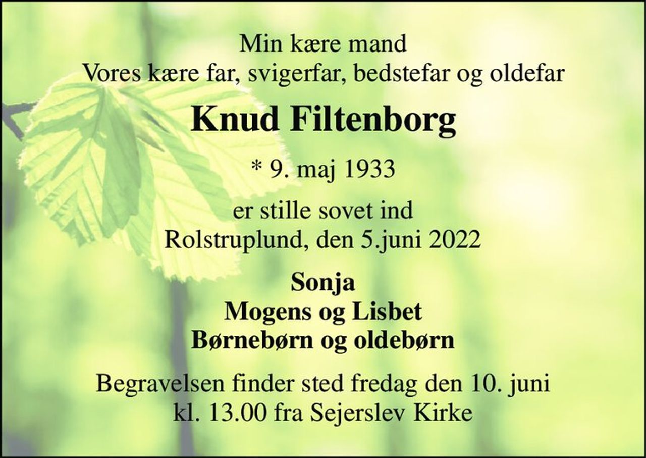 Min kære mand Vores kære far, svigerfar, bedstefar og oldefar 
Knud Filtenborg​ 
* 9. maj 1933 
er stille sovet ind Rolstruplund, den 5.juni 2022 
Sonja Mogens og Lisbet Børnebørn og oldebørn 
Begravelsen​ finder sted fredag den 10. juni​ kl. 13.00 fra Sejerslev Kirke
