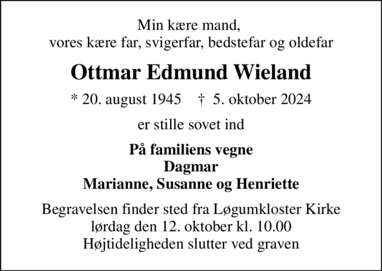 Min kære mand,  vores kære far, svigerfar, bedstefar og oldefar
Ottmar Edmund Wieland
* 20. august 1945    ✝ 5. oktober 2024
er stille sovet ind
På familiens vegne Dagmar Marianne, Susanne og Henriette
Begravelsen finder sted fra Løgumkloster Kirke  lørdag den 12. oktober kl. 10.00  Højtideligheden slutter ved graven