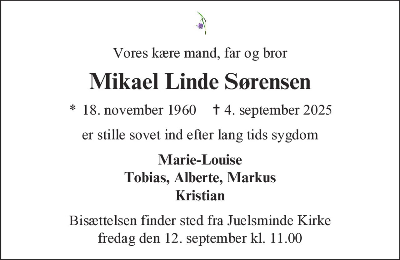 Vores kære mand, far og bror 
Mikael Linde Sørensen 
* 18. november 1960    ✝ 4. september 2025 
er stille sovet ind efter lang tids sygdom 
Marie-Louise Tobias, Alberte, Markus Kristian 
Bisættelsen finder sted fra Juelsminde Kirke fredag den 12. september kl. 11.00