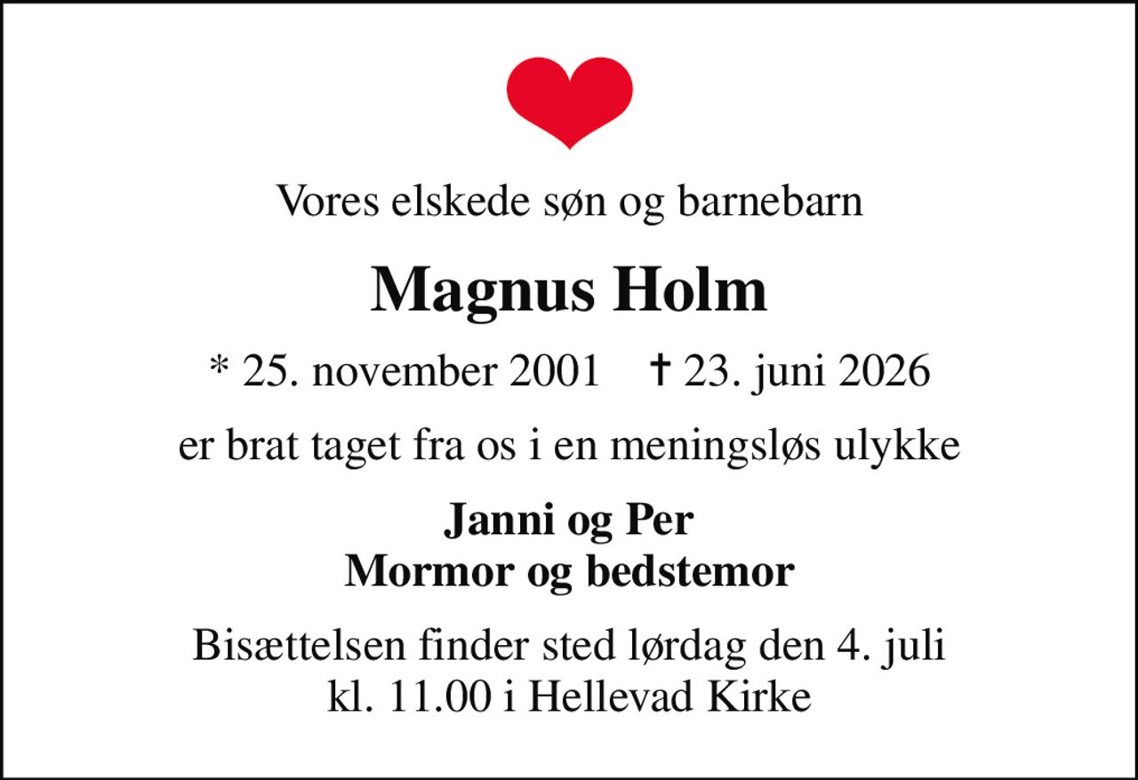 Vores elskede søn og barnebarn
Magnus Holm
* 25. november 2001    ✝ 23. juni 2026
er brat taget fra os i en meningsløs ulykke
Janni og Per Mormor og bedstemor
Bisættelsen finder sted lørdag den 4. juli kl. 11.00 i Hellevad Kirke