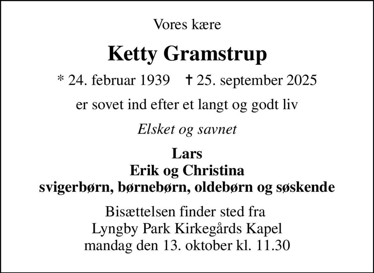Vores kære
Ketty Gramstrup
* 24. februar 1939    ✝ 25. september 2025
er sovet ind efter et langt og godt liv
Elsket og savnet
Lars Erik og Christina svigerbørn, børnebørn, oldebørn og søskende
Bisættelsen finder sted fra  Lyngby Park Kirkegårds Kapel mandag den 13. oktober kl. 11.30