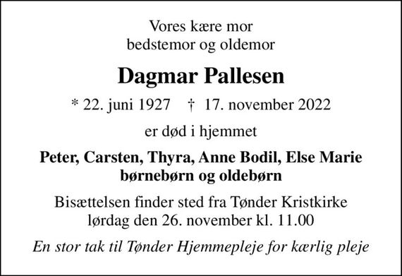 Vores kære mor bedstemor og oldemor
Dagmar Pallesen
* 22. juni 1927    &#x271d; 17. november 2022
er død i hjemmet
Peter, Carsten, Thyra, Anne Bodil, Else Marie børnebørn og oldebørn
Bisættelsen finder sted fra Tønder Kristkirke  lørdag den 26. november kl. 11.00 
En stor tak til Tønder Hjemmepleje for kærlig pleje