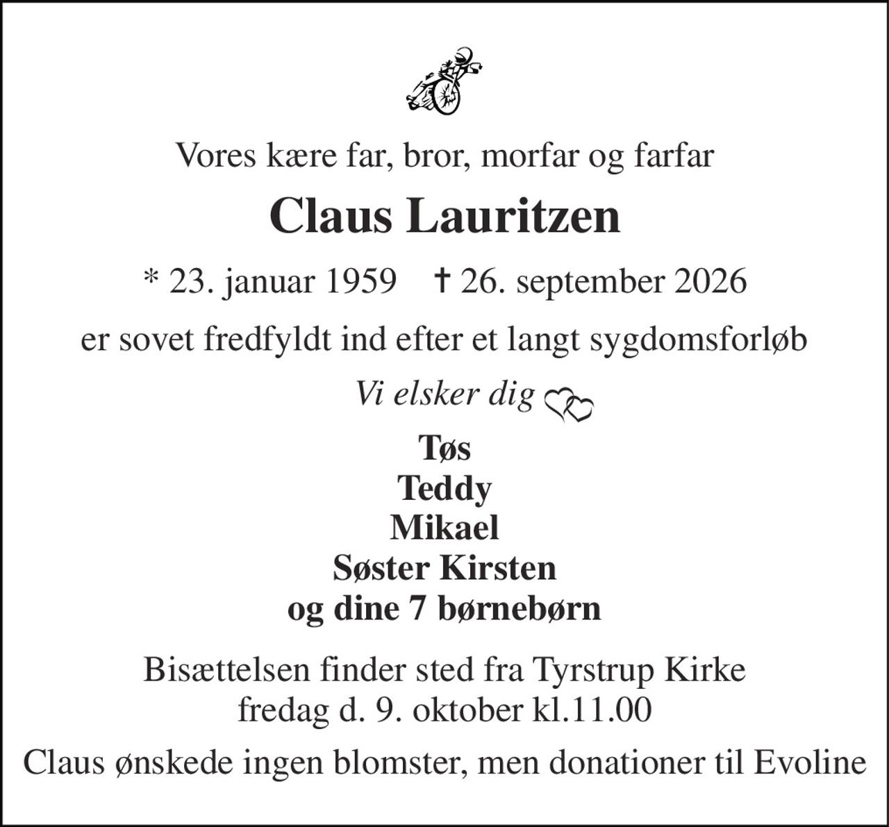 Vores kære far, bror, morfar og farfar 
Claus Lauritzen 
*​ 23. januar 1959​    ✝​ 26. september 2026 
er sovet fredfyldt ind efter et langt sygdomsforløb 
Vi elsker dig 
Tøs Teddy Mikael Søster Kirsten og dine 7 børnebørn 
Bisættelsen finder sted fra Tyrstrup Kirke fredag d. 9. oktober kl.11.00 
Claus ønskede ingen blomster, men donationer til Evoline