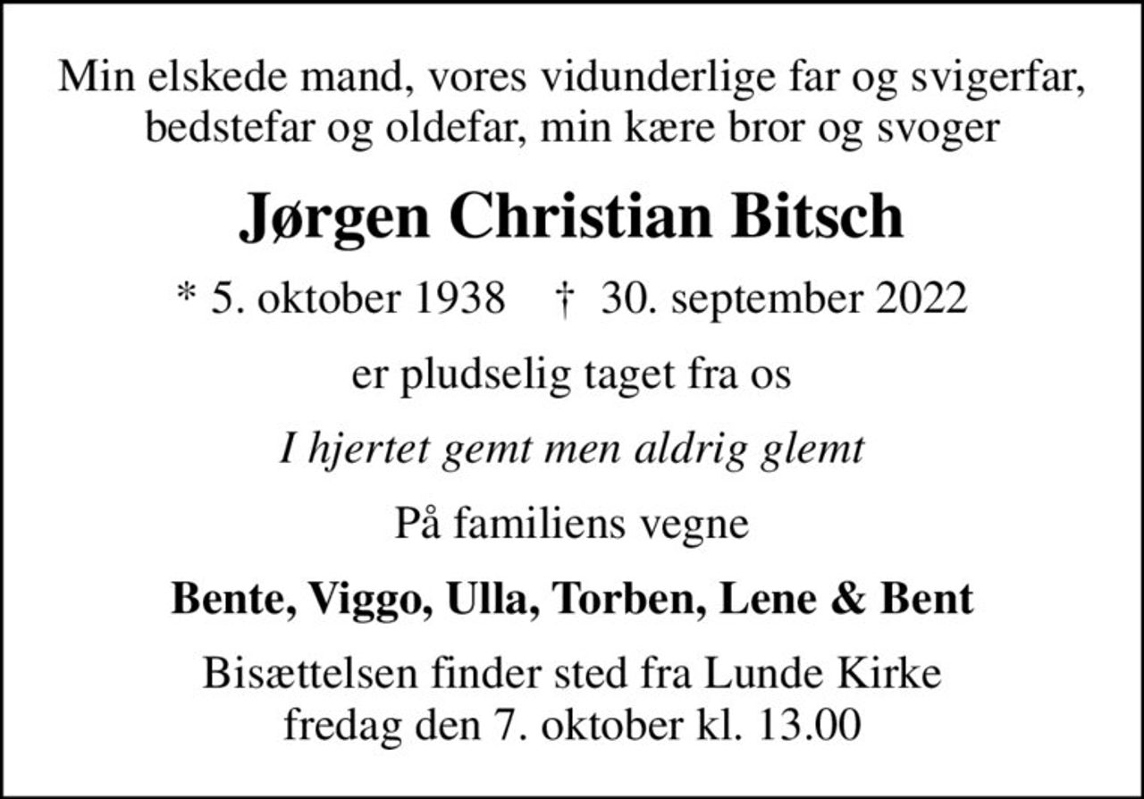 Min elskede mand, vores vidunderlige far og svigerfar, bedstefar og oldefar, min kære bror og svoger
Jørgen Christian Bitsch
* 5. oktober 1938    ✝ 30. september 2022
er pludselig taget fra os
I hjertet gemt men aldrig glemt
På familiens vegne
Bente, Viggo, Ulla, Torben, Lene & Bent
Bisættelsen finder sted fra Lunde Kirke  fredag den 7. oktober kl. 13.00