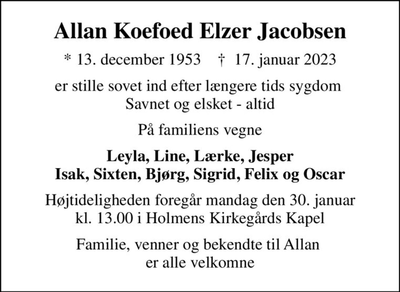 Allan Koefoed Elzer Jacobsen
* 13. december 1953    ✝ 17. januar 2023
er stille sovet ind efter længere tids sygdom  Savnet og elsket - altid
På familiens vegne
Leyla, Line, Lærke, Jesper Isak, Sixten, Bjørg, Sigrid, Felix og Oscar
Højtideligheden foregår mandag den 30. januar kl. 13.00 i Holmens Kirkegårds Kapel
Familie, venner og bekendte til Allan  er alle velkomne