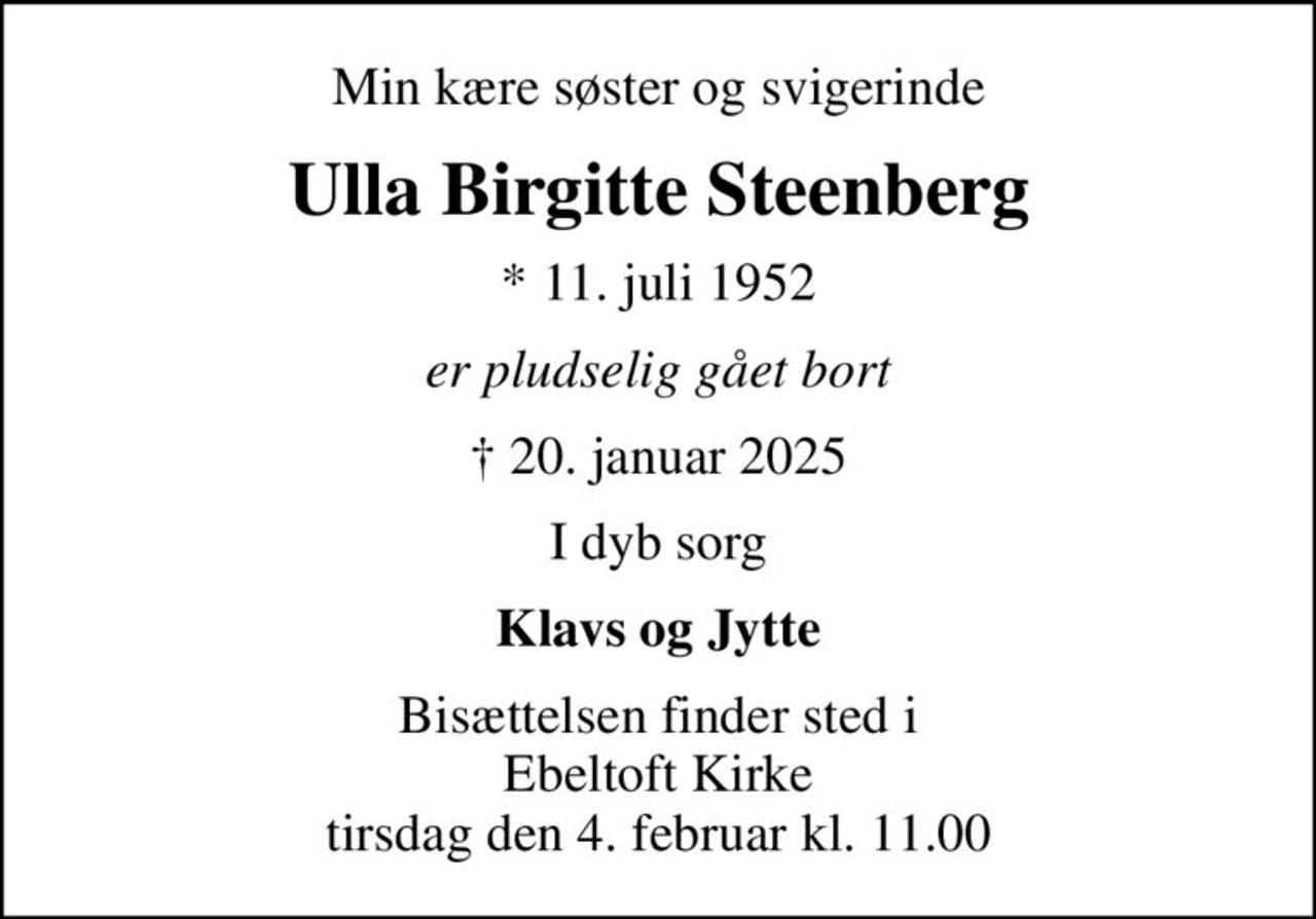 Min kære søster og svigerinde
Ulla Birgitte Steenberg
* 11. juli 1952
er pludselig gået bort
 20. januar 2025
I dyb sorg
Klavs og Jytte
Bisættelsen finder sted i Ebeltoft Kirke  tirsdag den 4. februar kl. 11.00