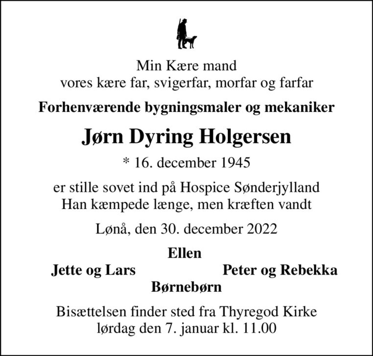 Min Kære mand vores kære far, svigerfar, morfar og farfar
Forhenværende bygningsmaler og mekaniker
Jørn Dyring Holgersen
* 16. december 1945
er stille sovet ind på Hospice Sønderjylland Han kæmpede længe, men kræften vandt
Lønå, den 30. december 2022
Ellen 
Jette og Lars
Peter og Rebekka
Bisættelsen finder sted fra Thyregod Kirke  lørdag den 7. januar kl. 11.00