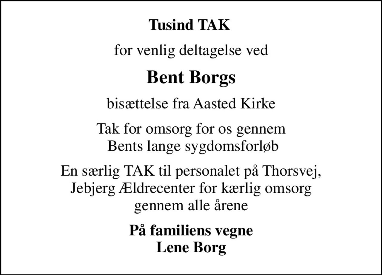 Tusind TAK 
for venlig deltagelse ved
Bent Borgs
bisættelse fra Aasted Kirke
Tak for omsorg for os gennem  Bents lange sygdomsforløb
En særlig TAK til personalet på Thorsvej,  Jebjerg Ældrecenter for kærlig omsorg  gennem alle årene
På familiens vegne Lene Borg