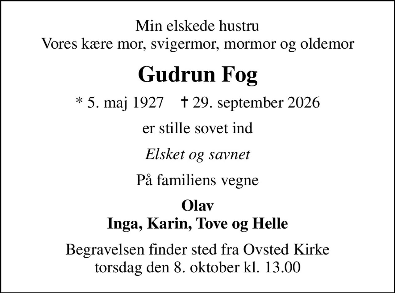 Min elskede hustru Vores kære mor, svigermor, mormor og oldemor
Gudrun Fog
* 5. maj 1927    ✝ 29. september 2026
er stille sovet ind
Elsket og savnet
På familiens vegne
Olav Inga, Karin, Tove og Helle
Begravelsen finder sted fra Ovsted Kirke  torsdag den 8. oktober kl. 13.00