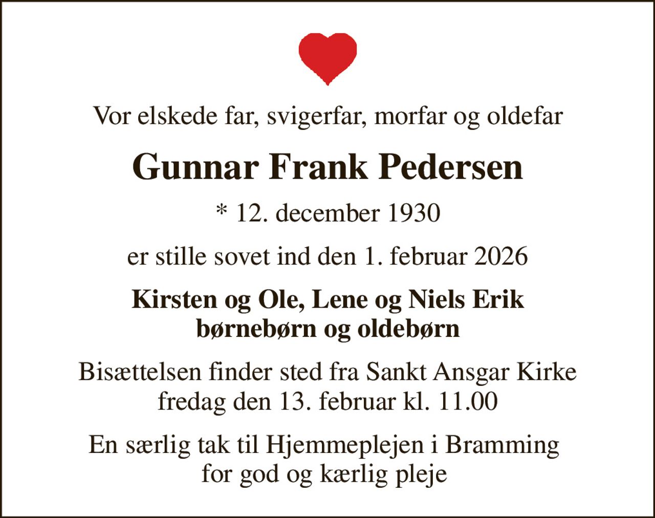 Vor elskede far, svigerfar, morfar og oldefar
Gunnar Frank Pedersen
* 12. december 1930
er stille sovet ind den 1. februar 2026
Kirsten og Ole, Lene og Niels Erik børnebørn og oldebørn
Bisættelsen finder sted fra Sankt Ansgar Kirke  fredag den 13. februar kl. 11.00 
En særlig tak til Hjemmeplejen i Bramming  for god og kærlig pleje