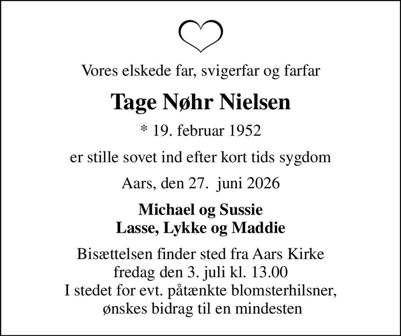 Vores elskede far, svigerfar og farfar
Tage Nøhr Nielsen
* 19. februar 1952
er stille sovet ind efter kort tids sygdom
Aars, den 27.  juni 2026
Michael og Sussie Lasse, Lykke og Maddie
Bisættelsen finder sted fra Aars Kirke  fredag den 3. juli kl. 13.00  I stedet for evt. påtænkte blomsterhilsner,  ønskes bidrag til en mindesten