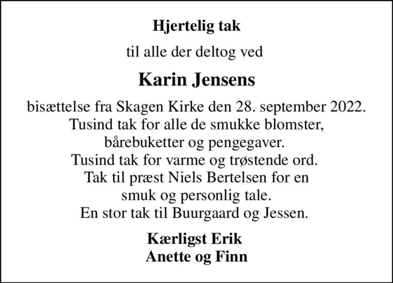 Hjertelig tak
til alle der deltog ved 
Karin Jensens
bisættelse fra Skagen Kirke den 28. september 2022. Tusind tak for alle de smukke blomster, bårebuketter og pengegaver.  Tusind tak for varme og trøstende ord.  Tak til præst Niels Bertelsen for en smuk og personlig tale. En stor tak til Buurgaard og Jessen. 
Kærligst Erik  Anette og Finn