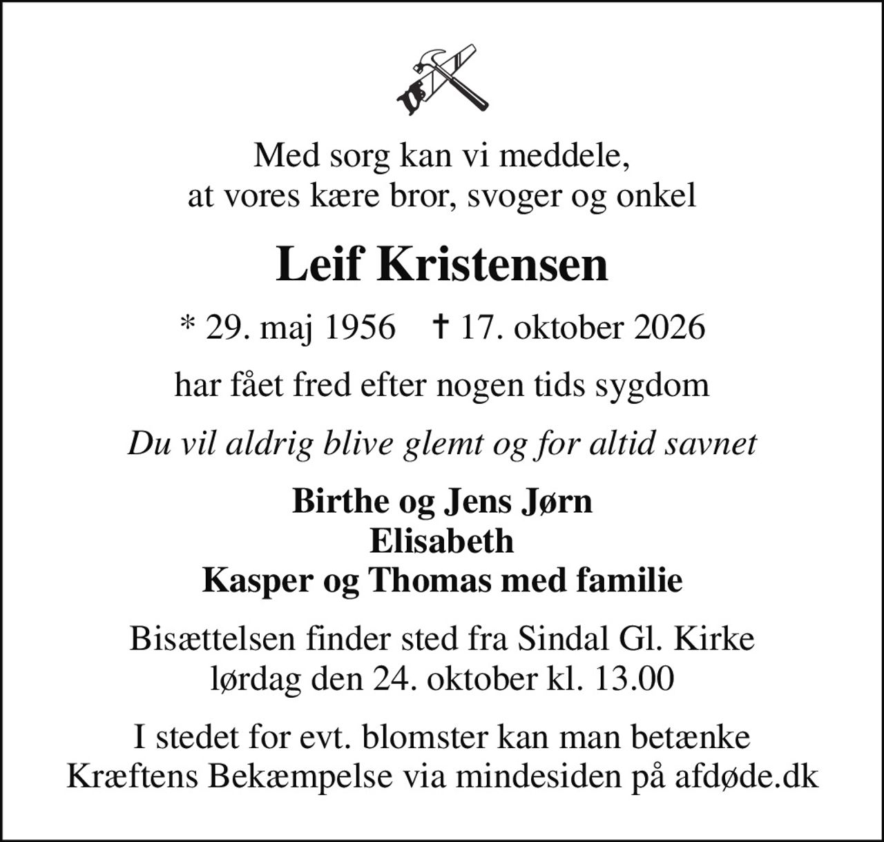 Med sorg kan vi meddele, at vores kære bror, svoger og onkel
Leif Kristensen
* 29. maj 1956    ✝ 17. oktober 2026
har fået fred efter nogen tids sygdom
Du vil aldrig blive glemt og for altid savnet
Birthe og Jens Jørn Elisabeth Kasper og Thomas med familie
Bisættelsen finder sted fra Sindal Gl. Kirke  lørdag den 24. oktober kl. 13.00 
I stedet for evt. blomster kan man betænke
					Kræftens Bekæmpelse via mindesiden på afdøde.dk