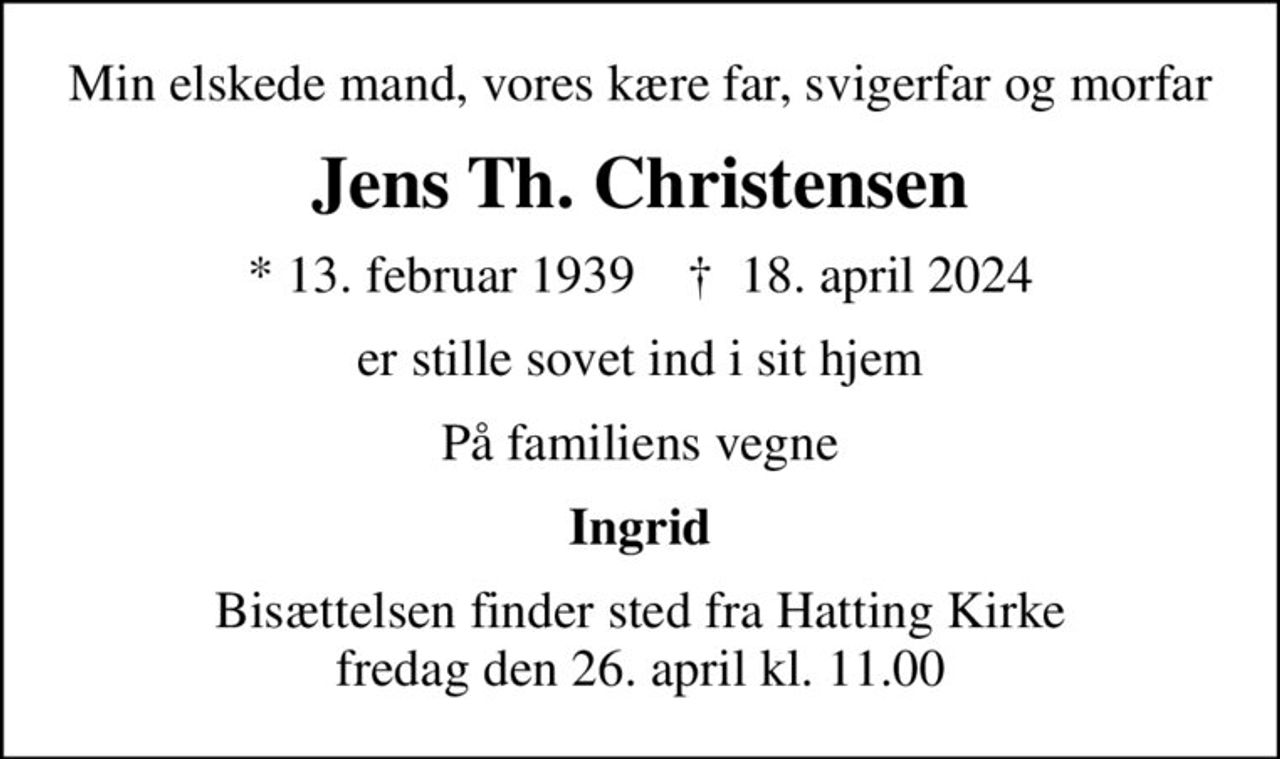 Min elskede mand, vores kære far, svigerfar og morfar
Jens Th. Christensen
* 13. februar 1939    ✝ 18. april 2024
er stille sovet ind i sit hjem
På familiens vegne
Ingrid
Bisættelsen finder sted fra Hatting Kirke  fredag den 26. april kl. 11.00