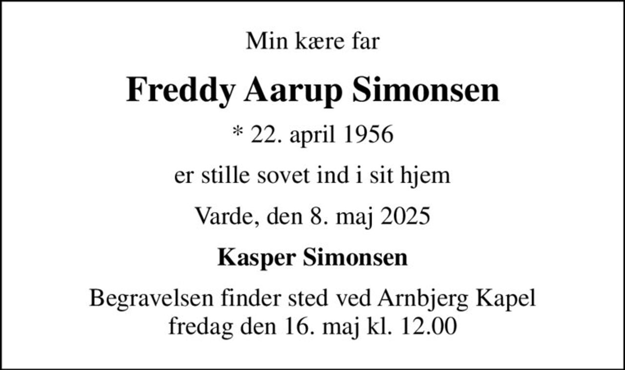 Min kære far
Freddy Aarup Simonsen
* 22. april 1956
er stille sovet ind i sit hjem
Varde, den 8. maj 2025
Kasper Simonsen
Begravelsen finder sted ved Arnbjerg Kapel  fredag den 16. maj kl. 12.00