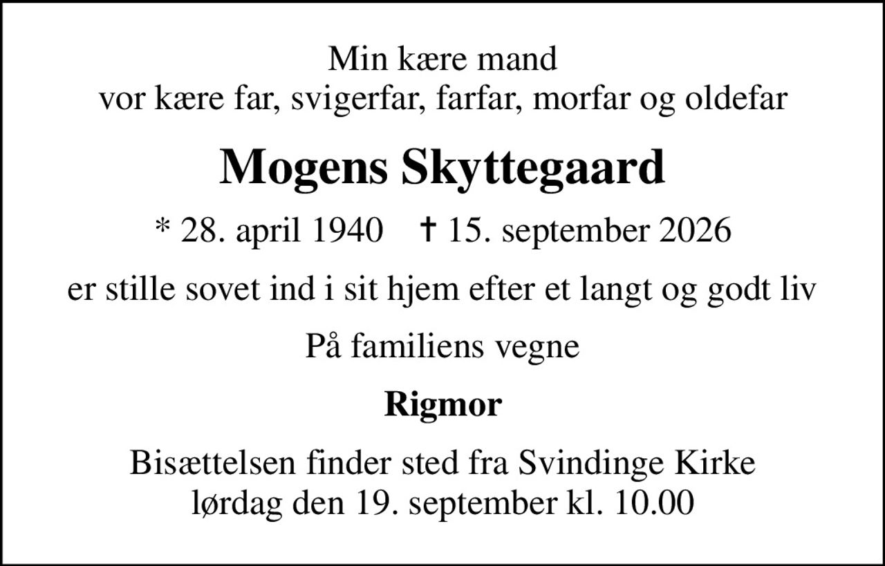 Min kære mand vor kære far, svigerfar, farfar, morfar og oldefar
Mogens Skyttegaard
* 28. april 1940    ✝ 15. september 2026
er stille sovet ind i sit hjem efter et langt og godt liv
På familiens vegne
Rigmor
Bisættelsen finder sted fra Svindinge Kirke  lørdag den 19. september kl. 10.00