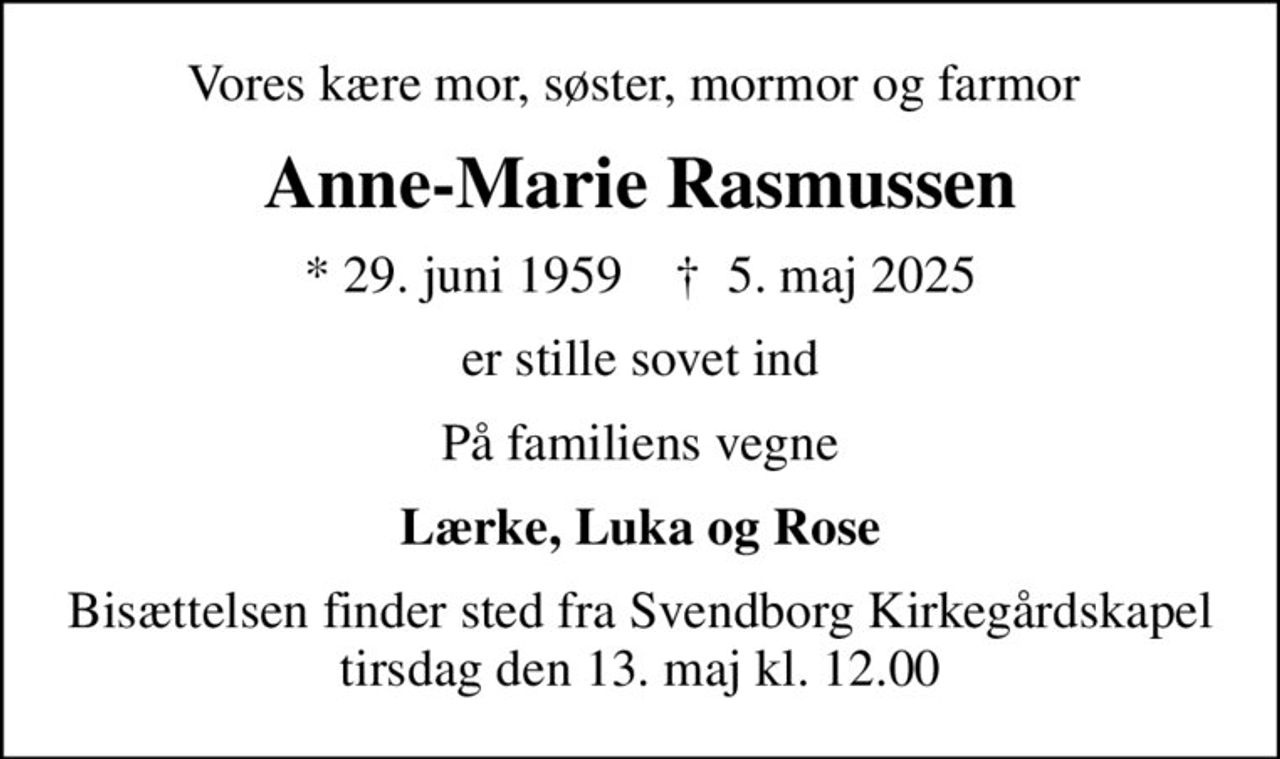 Vores kære mor, søster, mormor og farmor 
Anne-Marie Rasmussen
* 29. juni 1959    ✝ 5. maj 2025
er stille sovet ind
På familiens vegne
Lærke, Luka og Rose
Bisættelsen finder sted fra Svendborg Kirkegårdskapel  tirsdag den 13. maj kl. 12.00