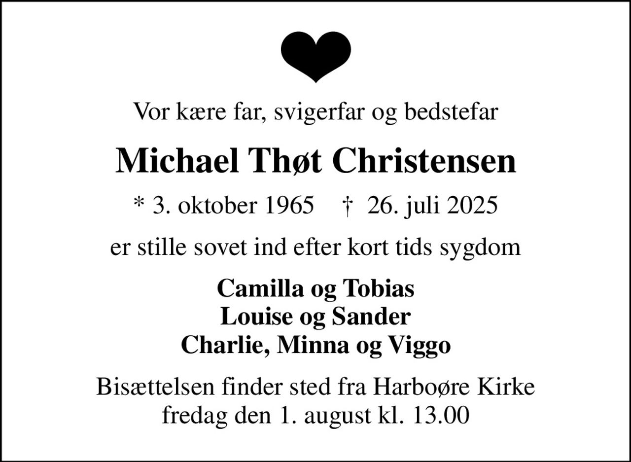 Vor kære far, svigerfar og bedstefar
Michael Thøt Christensen
* 3. oktober 1965    ✝ 26. juli 2025
er stille sovet ind efter kort tids sygdom
Camilla og Tobias Louise og Sander Charlie, Minna og Viggo
Bisættelsen finder sted fra Harboøre Kirke  fredag den 1. august kl. 13.00