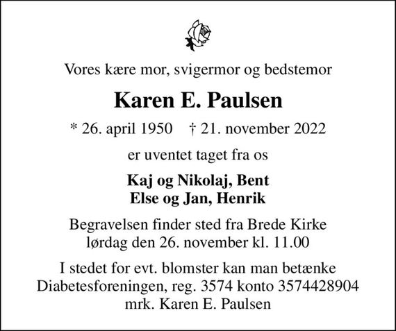 Vores kære mor, svigermor og bedstemor
Karen E. Paulsen
* 26. april 1950    &#x271d; 21. november 2022
er uventet taget fra os
Kaj og Nikolaj, Bent Else og Jan, Henrik
Begravelsen finder sted fra Brede Kirke  lørdag den 26. november kl. 11.00 
I stedet for evt. blomster kan man betænke
					Diabetesforeningen reg.3574kontonr.3574428904mrk. Karen E.
					Paulsen