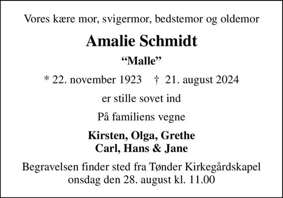 Vores kære mor, svigermor, bedstemor og oldemor
Amalie Schmidt
Malle
* 22. november 1923    &#x271d; 21. august 2024
er stille sovet ind
På familiens vegne
Kirsten, Olga, Grethe Carl, Hans & Jane
Begravelsen finder sted fra Tønder Kirkegårdskapel  onsdag den 28. august kl. 11.00