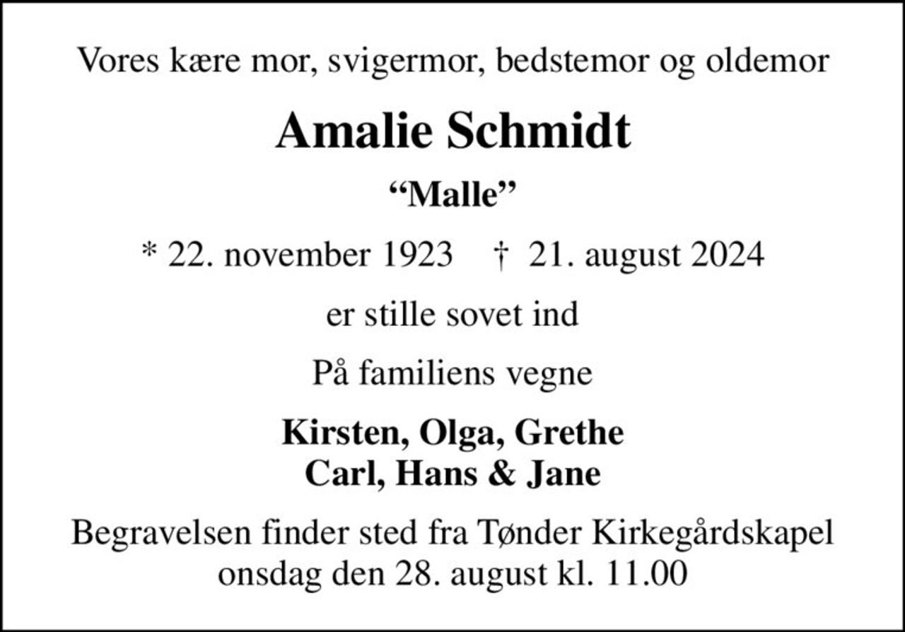 Vores kære mor, svigermor, bedstemor og oldemor
Amalie Schmidt
Malle
* 22. november 1923    ✝ 21. august 2024
er stille sovet ind
På familiens vegne
Kirsten, Olga, Grethe Carl, Hans & Jane
Begravelsen finder sted fra Tønder Kirkegårdskapel  onsdag den 28. august kl. 11.00