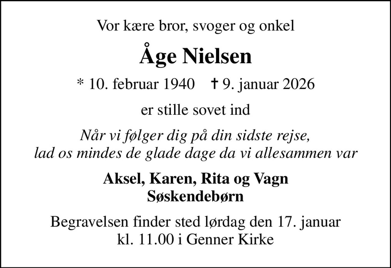 Vor kære bror, svoger og onkel
Åge Nielsen
* 10. februar 1940    ✝ 9. januar 2026
er stille sovet ind
Når vi følger dig på din sidste rejse, lad os mindes de glade dage da vi allesammen var
Aksel, Karen, Rita og Vagn Søskendebørn
Begravelsen finder sted lørdag den 17. januar kl. 11.00 i Genner Kirke