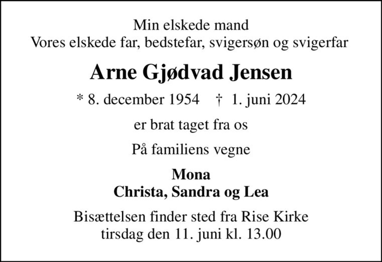 Min elskede mand Vores elskede far, bedstefar, svigersøn og svigerfar 
Arne Gjødvad Jensen
* 8. december 1954    ✝ 1. juni 2024
er brat taget fra os
På familiens vegne
Mona Christa, Sandra og Lea
Bisættelsen finder sted fra Rise Kirke  tirsdag den 11. juni kl. 13.00