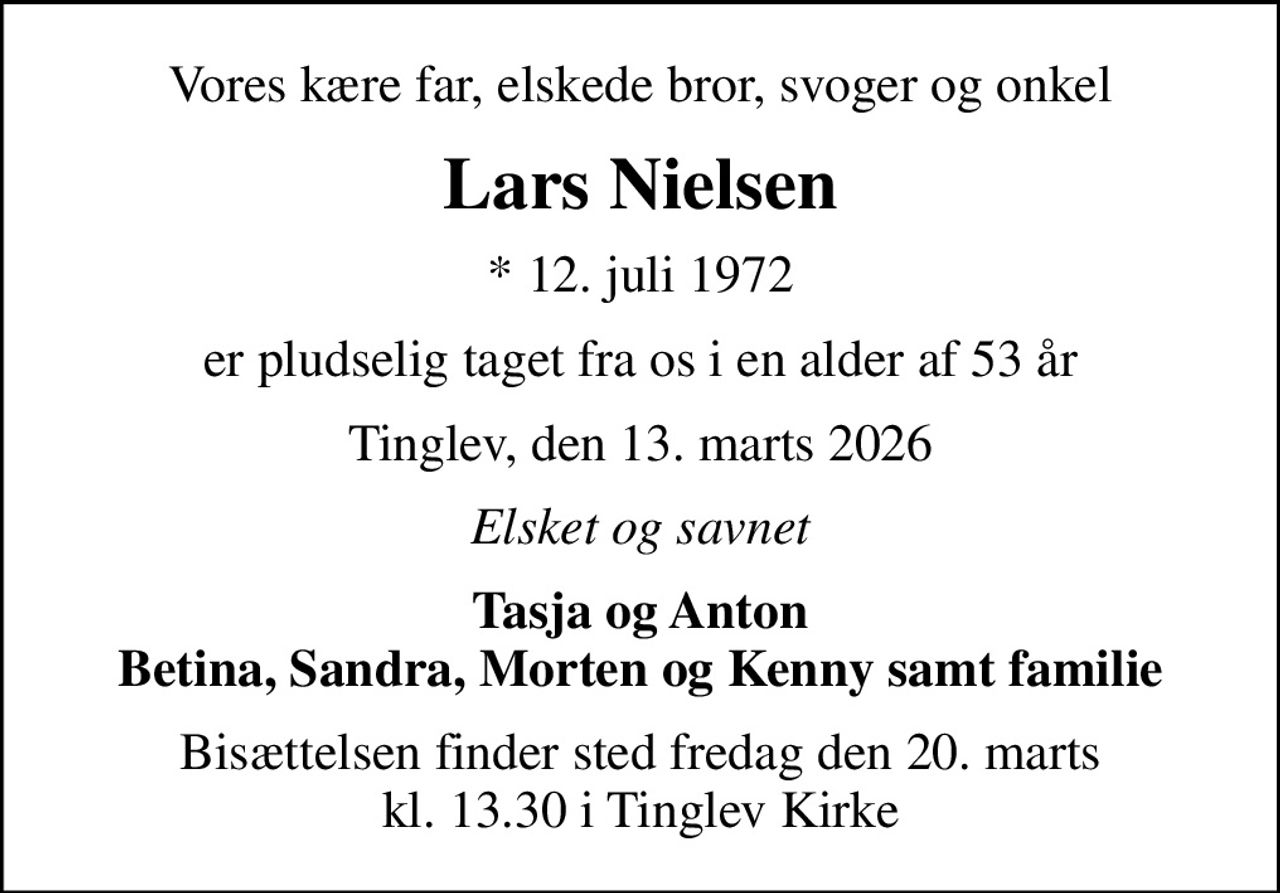 Vores kære far, elskede bror, svoger og onkel
Lars Nielsen
* 12. juli 1972
er pludselig taget fra os i en alder af 53 år
Tinglev, den 13. marts 2026
Elsket og savnet
Tasja og Anton Betina, Sandra, Morten og Kenny samt familie
Bisættelsen finder sted fredag den 20. marts kl. 13.30 i Tinglev Kirke
