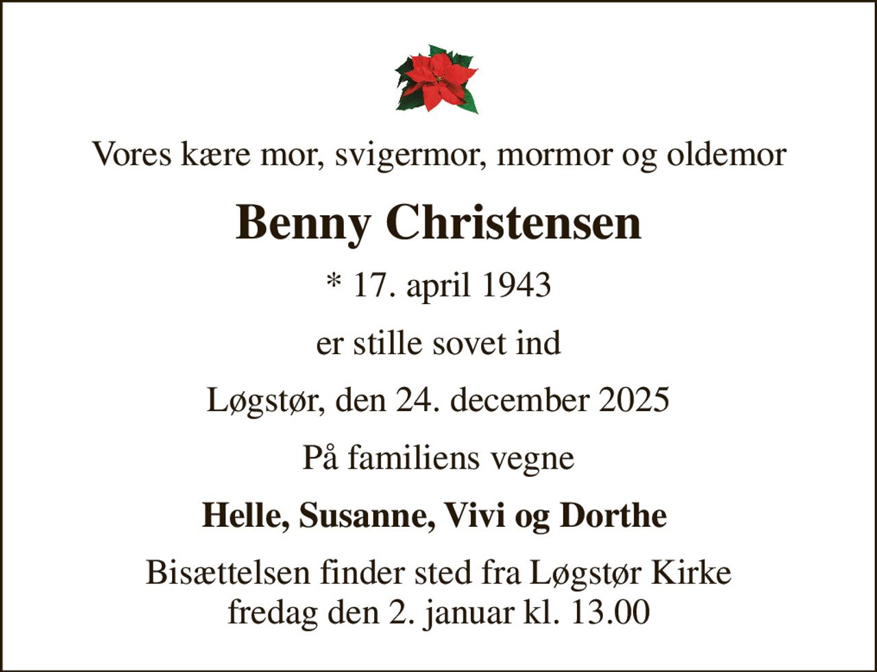 Vores kære mor, svigermor, mormor og oldemor
Benny Christensen
* 17. april 1943
er stille sovet ind
Løgstør, den 24. december 2025
På familiens vegne
Helle, Susanne, Vivi og Dorthe 
Bisættelsen finder sted fra Løgstør Kirke  fredag den 2. januar kl. 13.00