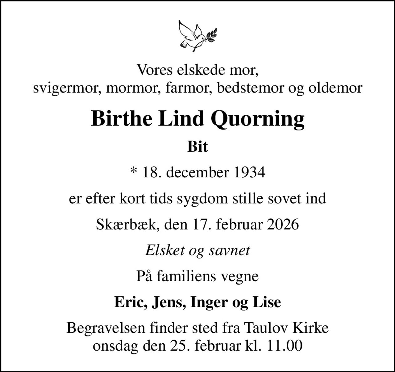 Vores elskede mor, svigermor, mormor, farmor, bedstemor og oldemor
Birthe Lind Quorning
Bit
* 18. december 1934
er efter kort tids sygdom stille sovet ind
Skærbæk, den 17. februar 2026
Elsket og savnet
På familiens vegne
Eric, Jens, Inger og Lise
Begravelsen finder sted fra Taulov Kirke  onsdag den 25. februar kl. 11.00