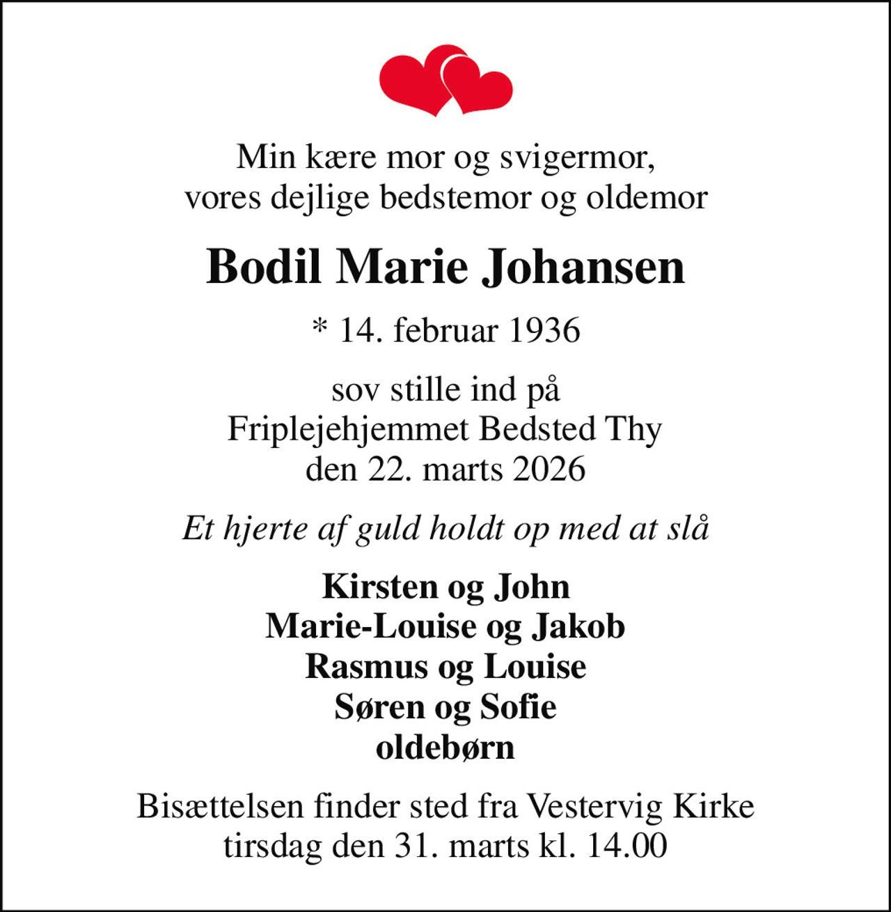 Min kære mor og svigermor, vores dejlige bedstemor og oldemor
Bodil Marie Johansen
* 14. februar 1936
sov stille ind på Friplejehjemmet Bedsted Thy den 22. marts 2026
Et hjerte af guld holdt op med at slå
Kirsten og John Marie-Louise og Jakob Rasmus og Louise Søren og Sofie oldebørn
Bisættelsen finder sted fra Vestervig Kirke  tirsdag den 31. marts kl. 14.00