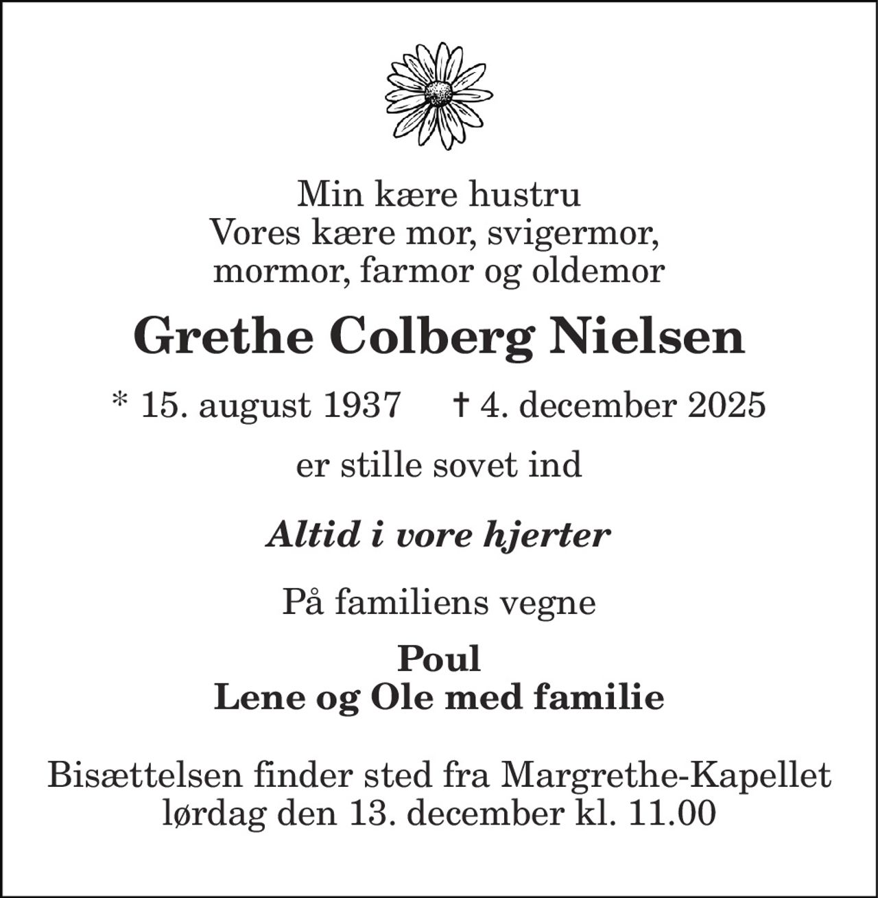 Min kære hustru Vores kære mor, svigermor,  mormor, farmor og oldemor 
Grethe Colberg Nielsen 
* 15. august 1937     ✝ 4. december 2025 
er stille sovet ind 
Altid i vore hjerter 
På familiens vegne 
Poul Lene og Ole med familie 
Bisættelsen finder sted fra Margrethe-Kapellet lørdag den 13. december kl. 11.00