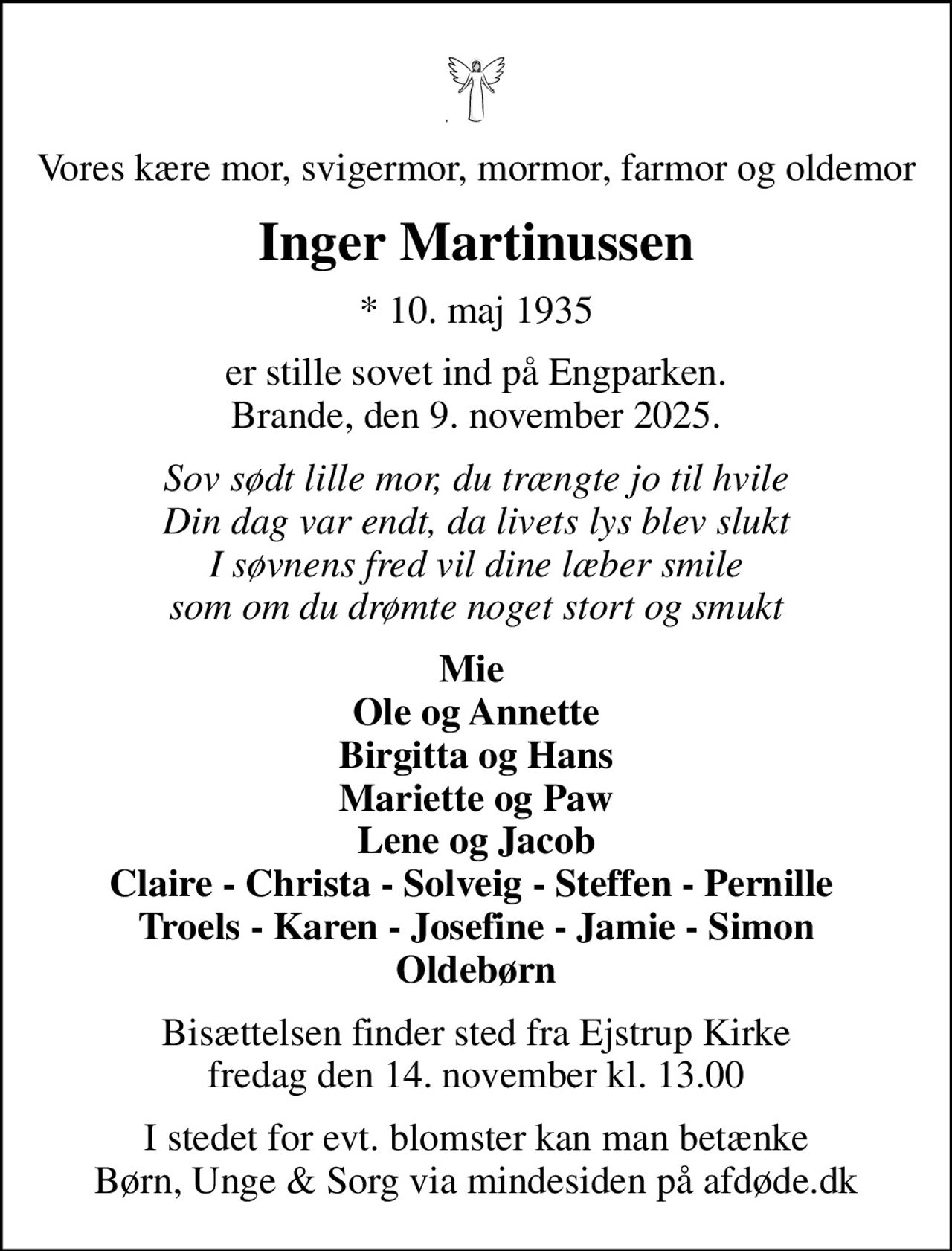 Vores kære mor, svigermor, mormor, farmor og oldemor
Inger Martinussen
* 10. maj 1935
er stille sovet ind på Engparken. Brande, den 9. november 2025.
Sov sødt lille mor, du trængte jo til hvile Din dag var endt, da livets lys blev slukt I søvnens fred vil dine læber smile som om du drømte noget stort og smukt
Mie  Ole og Annette Birgitta og Hans Mariette og Paw Lene og Jacob Claire - Christa - Solveig - Steffen - Pernille  Troels - Karen - Josefine - Jamie - Simon Oldebørn
Bisættelsen finder sted fra Ejstrup Kirke  fredag den 14. november kl. 13.00 
I stedet for evt. blomster kan man betænke
					Børn, Unge & Sorg via mindesiden på afdøde.dk