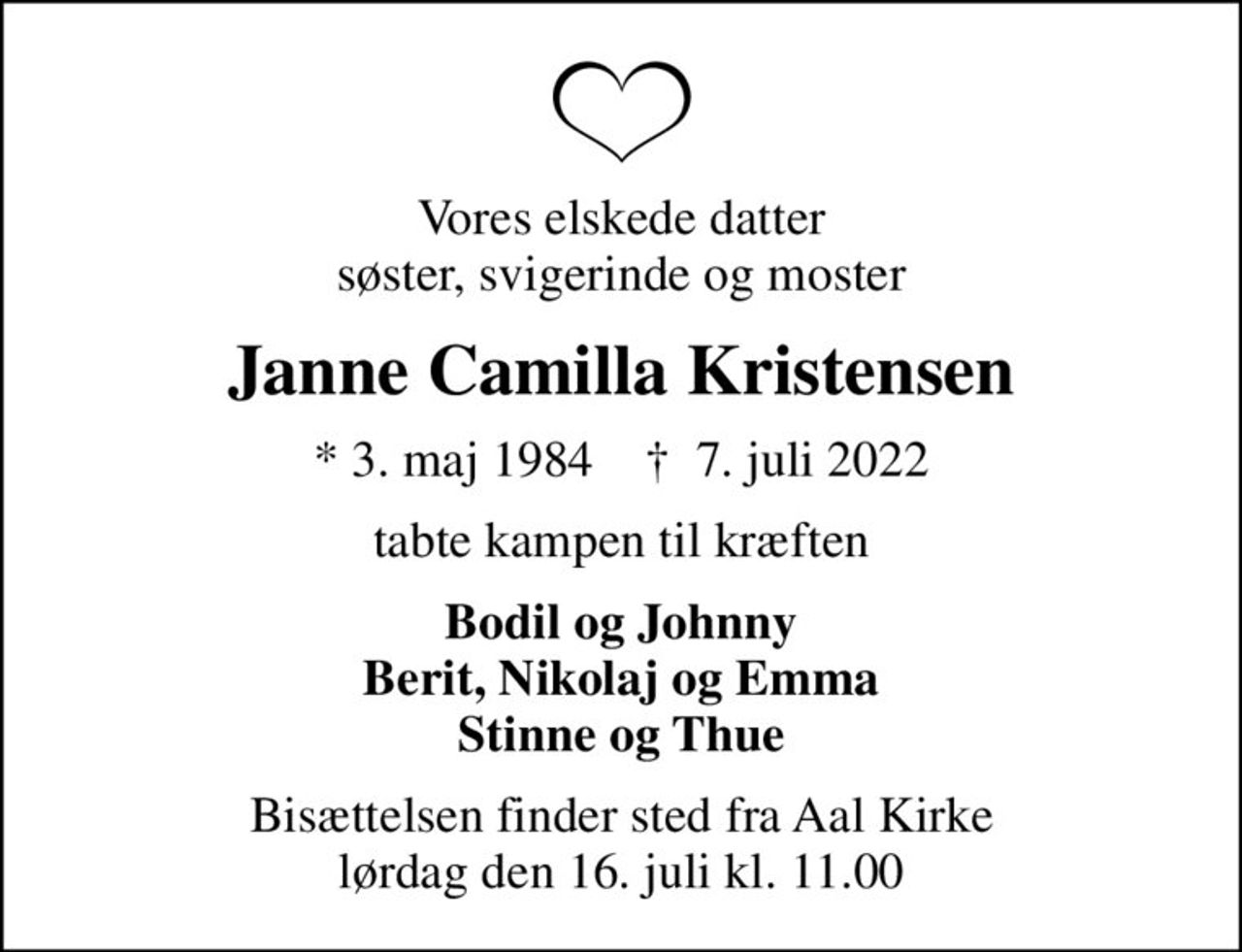 Vores elskede datter søster, svigerinde og moster
Janne Camilla Kristensen
* 3. maj 1984    ✝ 7. juli 2022
tabte kampen til kræften
Bodil og Johnny Berit, Nikolaj og Emma Stinne og Thue
Bisættelsen finder sted fra Aal Kirke  lørdag den 16. juli kl. 11.00
