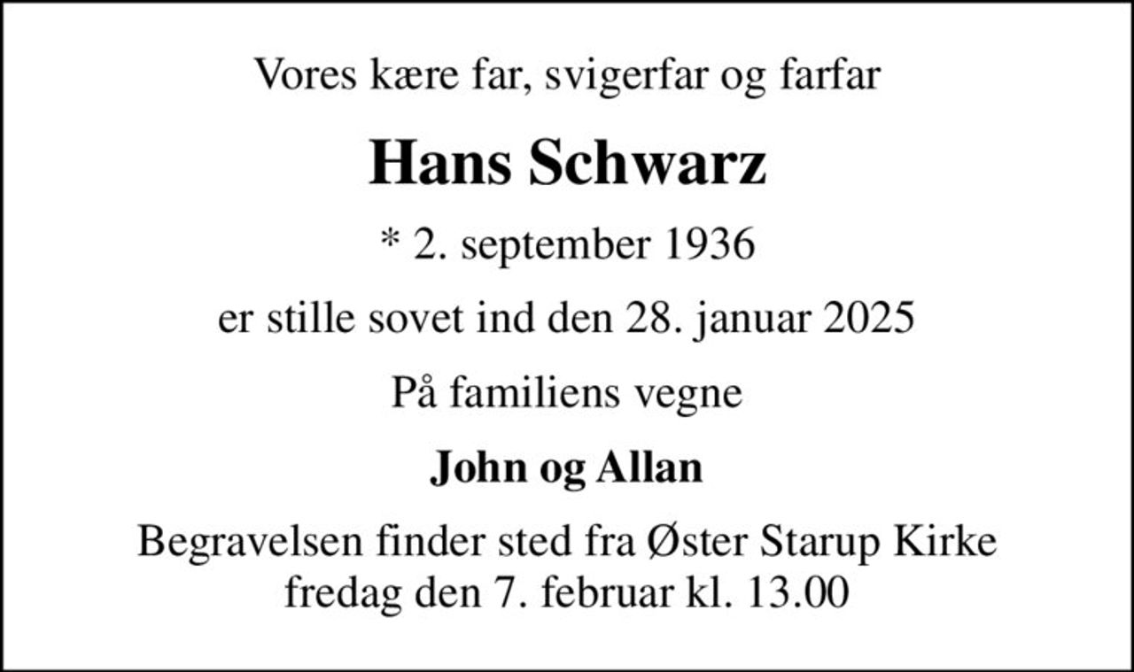 Vores kære far, svigerfar og farfar
Hans Schwarz
* 2. september 1936
er stille sovet ind den 28. januar 2025
På familiens vegne
John og Allan
Begravelsen finder sted fra Øster Starup Kirke  fredag den 7. februar kl. 13.00