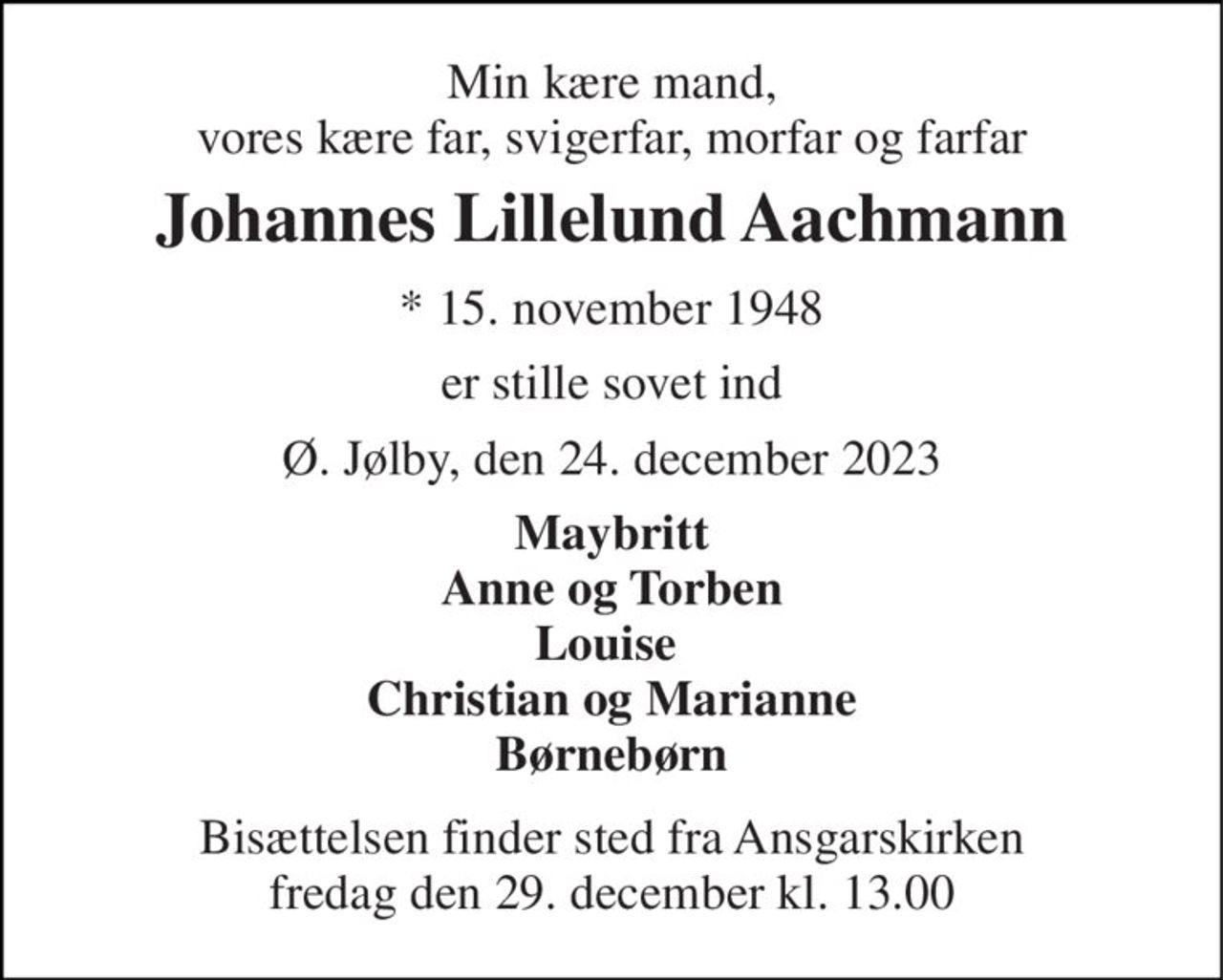 Min kære mand, vores kære far, svigerfar, morfar og farfar 
Johannes Lillelund Aachmann 
*​ 15. november 1948 
er stille sovet ind 
Ø. Jølby, den 24. december 2023 
Maybritt Anne og Torben Louise  Christian og Marianne Børnebørn 
Bisættelsen​ finder sted fra Ansgarskirken​ fredag den 29. december​ kl. 13.00