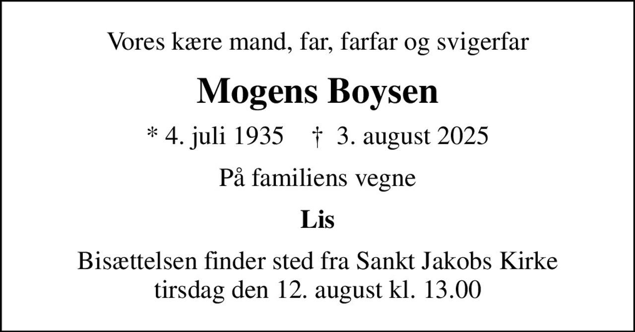 Vores kære mand, far, farfar og svigerfar
Mogens Boysen
* 4. juli 1935    ✝ 3. august 2025
På familiens vegne
Lis
Bisættelsen finder sted fra Sankt Jakobs Kirke  tirsdag den 12. august kl. 13.00
