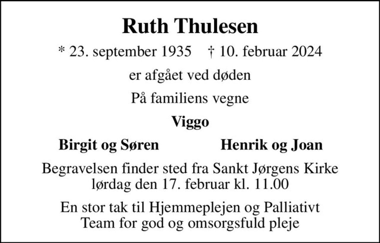 Ruth Thulesen
* 23. september 1935    ✝ 10. februar 2024
er afgået ved døden
På familiens vegne
Viggo
       Birgit og Søren
Henrik og Joan       
Begravelsen finder sted fra Sankt Jørgens Kirke  lørdag den 17. februar kl. 11.00 
En stor tak til Hjemmeplejen og Palliativt Team for god og omsorgsfuld pleje