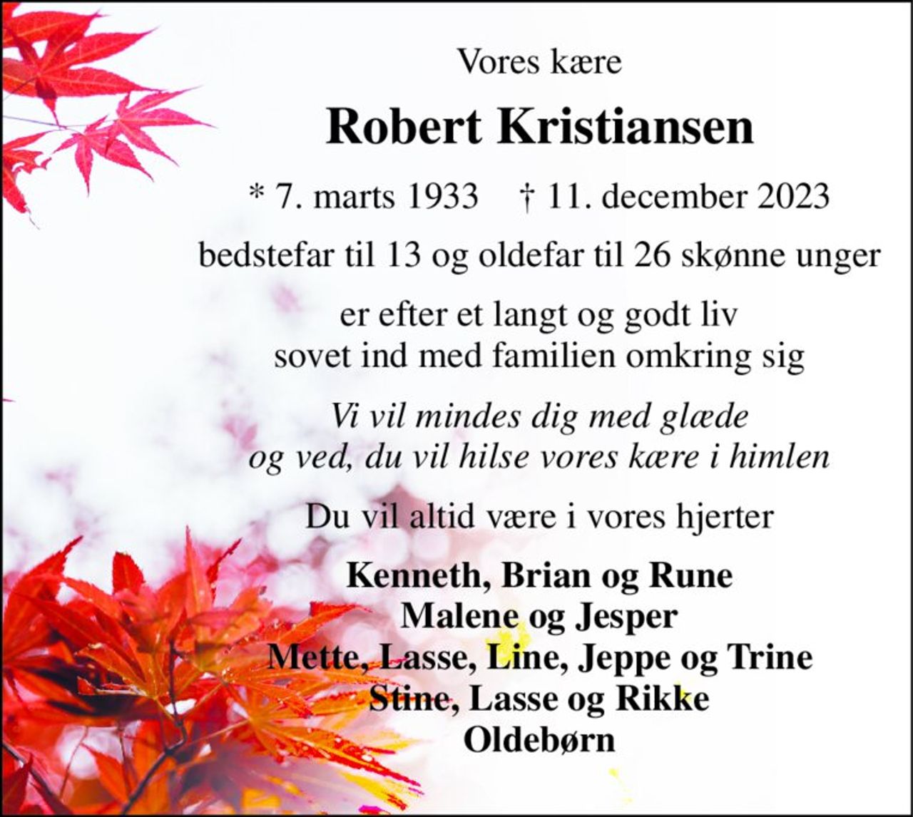 Vores kære 
Robert Kristiansen 
★​ 7. marts 1933​    ✝​ 11. december 2023 
bedstefar til 13 og oldefar til 26 skønne unger 
er efter et langt og godt liv sovet ind med familien omkring sig 
Vi vil mindes dig med glæde og ved, du vil hilse vores kære i himlen 
Du vil altid være i vores hjerter 
Kenneth, Brian og Rune Malene og Jesper Mette, Lasse, Line, Jeppe og Trine Stine, Lasse og Rikke Oldebørn
