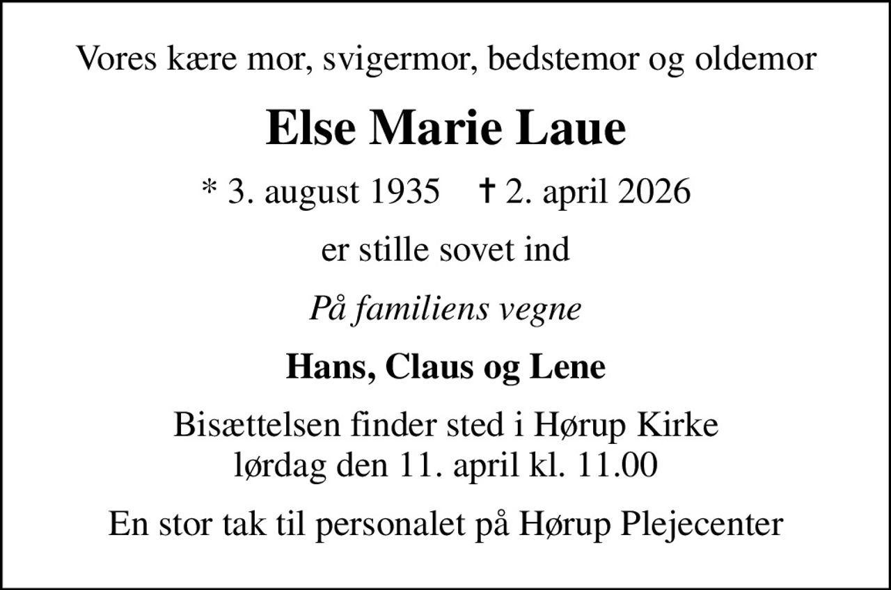 Vores kære mor, svigermor, bedstemor og oldemor
Else Marie Laue
* 3. august 1935    ✝ 2. april 2026
er stille sovet ind
På familiens vegne
Hans, Claus og Lene
Bisættelsen finder sted i Hørup Kirke  lørdag den 11. april kl. 11.00 
En stor tak til personalet på Hørup Plejecenter