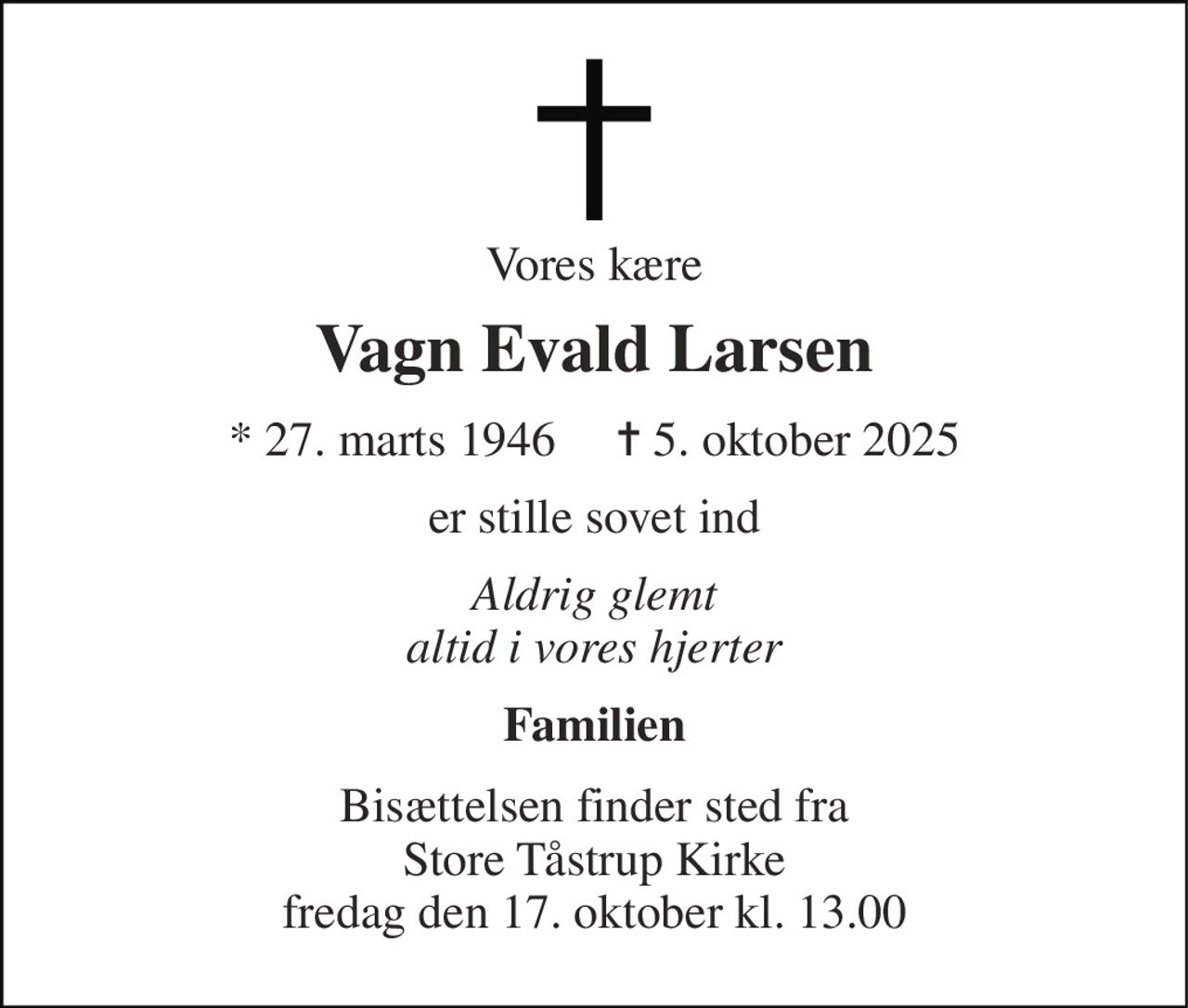 Vores kære 
Vagn Evald Larsen 
* 27. marts 1946     ✝ 5. oktober 2025 
er stille sovet ind 
Aldrig glemt altid i vores hjerter 
Familien 
Bisættelsen finder sted fra Store Tåstrup Kirke fredag den 17. oktober kl. 13.00