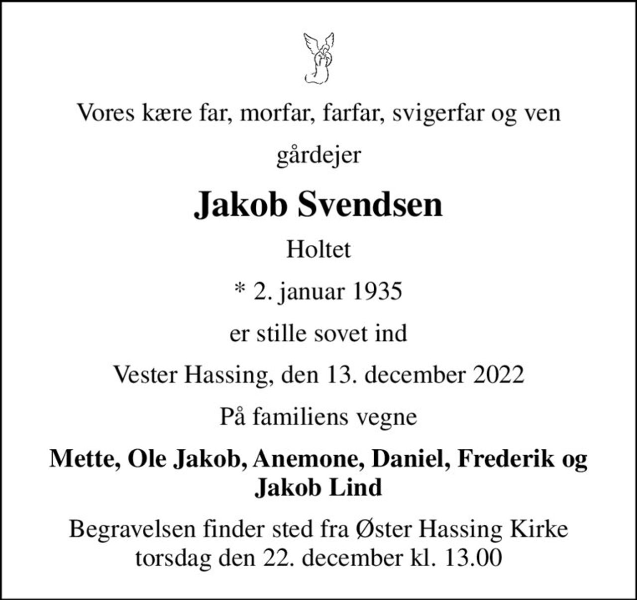 Vores kære far, morfar, farfar, svigerfar og ven
gårdejer
Jakob Svendsen
Holtet
* 2. januar 1935
er stille sovet ind
Vester Hassing, den 13. december 2022
På familiens vegne
Mette, Ole Jakob, Anemone, Daniel, Frederik og Jakob Lind
Begravelsen finder sted fra Øster Hassing Kirke  torsdag den 22. december kl. 13.00