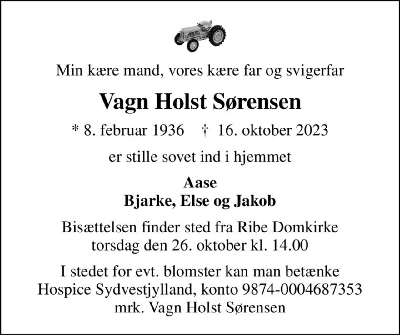 Min kære mand, vores kære far og svigerfar
Vagn Holst Sørensen
* 8. februar 1936    ✝ 16. oktober 2023
er stille sovet ind i hjemmet
Aase Bjarke, Else og Jakob
Bisættelsen finder sted fra Ribe Domkirke  torsdag den 26. oktober kl. 14.00 
I stedet for evt. blomster kan man betænke
					Hospice Sydvestjylland reg.nr.9874konto0004687353mrk. Vagn Holst
					Sørensen